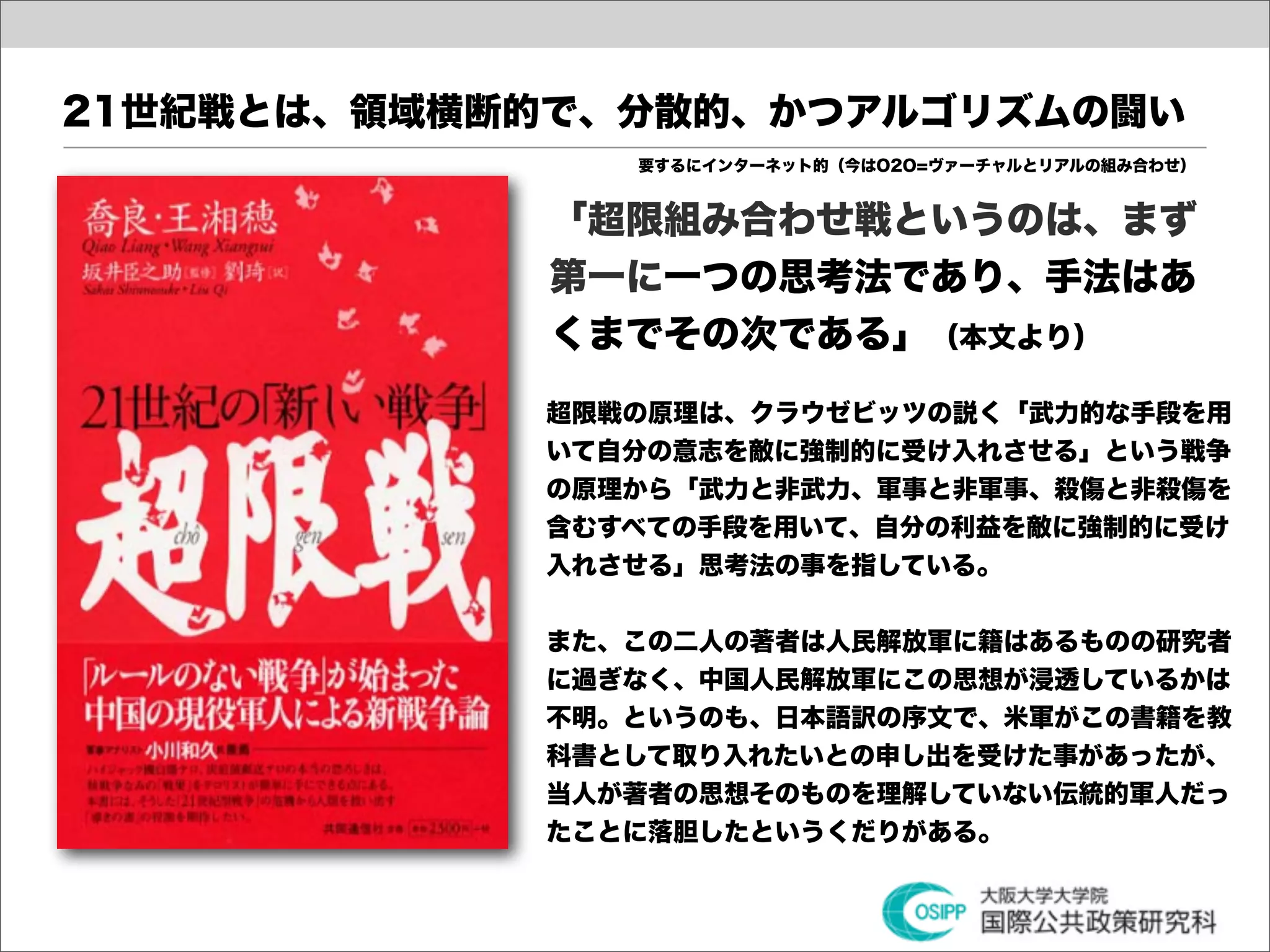 21世紀戦とは、領域横断的で、分散的、かつアルゴリズムの闘い
               要するにインターネット的（今はO2O=ヴァーチャルとリアルの組み合わせ）


             「超限組み合わせ戦というのは、まず
             第一に一つの思考法であり、手法はあ
             くまでその次である」（本文より）
            超限戦の原理は、クラウゼビッツの説く「武力的な手段を用
            いて自分の意志を敵に強制的に受け入れさせる」という戦争
            の原理から「武力と非武力、軍事と非軍事、殺傷と非殺傷を
            含むすべての手段を用いて、自分の利益を敵に強制的に受け
            入れさせる」思考法の事を指している。


            また、この二人の著者は人民解放軍に籍はあるものの研究者
            に過ぎなく、中国人民解放軍にこの思想が浸透しているかは
            不明。というのも、日本語訳の序文で、米軍がこの書籍を教
            科書として取り入れたいとの申し出を受けた事があったが、
            当人が著者の思想そのものを理解していない伝統的軍人だっ
            たことに落胆したというくだりがある。
 