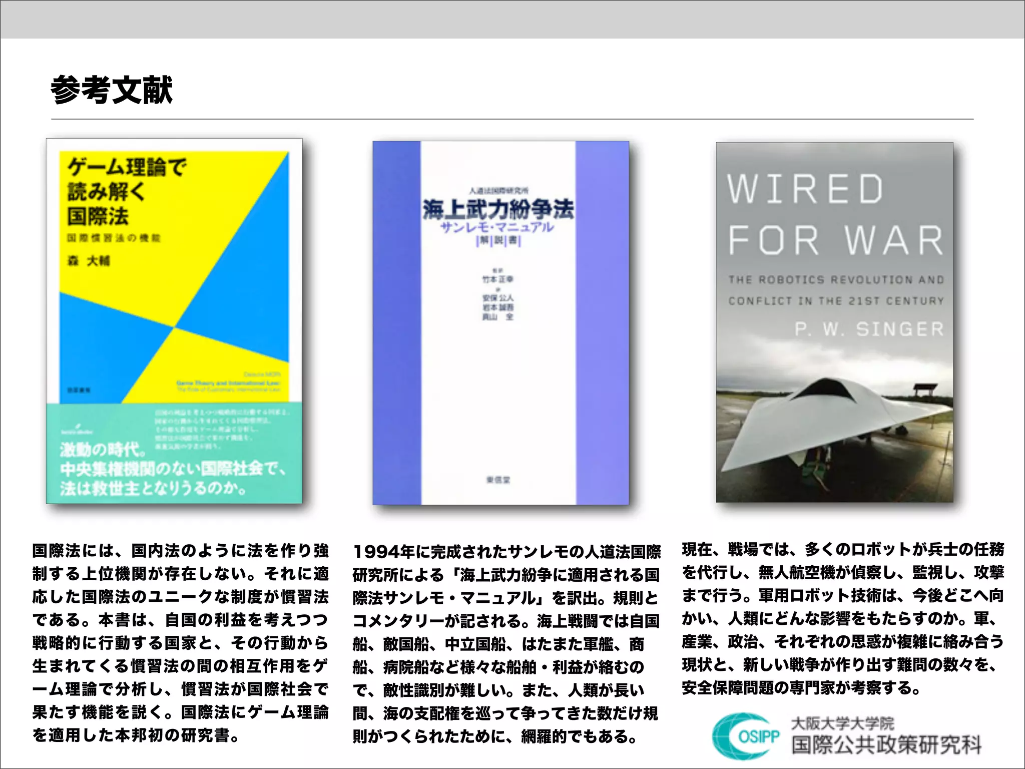 参考文献




国際法には、国内法のように法を作り強   1994年に完成されたサンレモの人道法国際   現在、戦場では、多くのロボットが兵士の任務
制する上位機関が存在しない。それに適   研究所による「海上武力紛争に適用される国    を代行し、無人航空機が偵察し、監視し、攻撃
応した国際法のユニークな制度が慣習法   際法サンレモ・マニュアル」を訳出。規則と    まで行う。軍用ロボット技術は、今後どこへ向
である。本書は、自国の利益を考えつつ   コメンタリーが記される。海上戦闘では自国    かい、人類にどんな影響をもたらすのか。軍、
戦略的に行動する国家と、その行動から   船、敵国船、中立国船、はたまた軍艦、商     産業、政治、それぞれの思惑が複雑に絡み合う
生まれてくる慣習法の間の相互作用をゲ   船、病院船など様々な船舶・利益が絡むの     現状と、新しい戦争が作り出す難問の数々を、
ーム理論で分析し、慣習法が国際社会で   で、敵性識別が難しい。また、人類が長い     安全保障問題の専門家が考察する。
果たす機能を説く。国際法にゲーム理論   間、海の支配権を巡って争ってきた数だけ規
を適用した本邦初の研究書。        則がつくられたために、網羅的でもある。
 