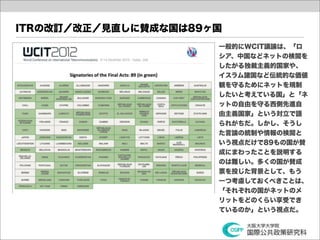 ITRの改訂／改正／見直しに賛成な国は89ヶ国
                      一般的にWCIT議論は、「ロ
                      シア、中国などネットの検閲を
                      したがる独裁主義的国家や、
                      イスラム諸国など伝統的な価値
                      観を守るためにネットを規制
                      したいと考えている国」と「ネ
                      ットの自由を守る西側先進自
                      由主義国家」という対立で語
                      られがちだ。しかし、そうし
                      た言論の統制や情報の検閲と
                      いう視点だけで89もの国が賛
                      成にまわったことを説明する
                      のは難しい。多くの国が賛成
                      票を投じた背景として、もう
                      一つ考慮しておくべきことは、
                      「それぞれの国がネットのメ
                      リットをどのくらい享受でき
                      ているのか」という視点だ。
 