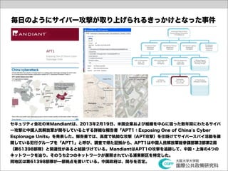 毎日のようにサイバー攻撃が取り上げられるきっかけとなった事件




セキュリティ会社の米Mandiantは、2013年2月19日、米国企業および組織を中心に狙った数年間にわたるサイバ
ー攻撃に中国人民解放軍が関与しているとする詳細な報告書「APT1：Exposing One of China's Cyber
Espionage Units」を発表した。報告書では、高度で執拗な攻撃（APT攻撃）を仕掛けてサイバースパイ活動を展
開している犯行グループを「APT1」と呼び、調査で得た証拠から、APT1は中国人民解放軍総参謀部第3部第2局
（第61398部隊）と関連性があると結論づけている。MandiantはAPT1の攻撃を追跡して、中国・上海の4つの
ネットワークを辿り、そのうち2つのネットワークが展開されている浦東新区を特定した。
同地区は第61398部隊が一部拠点を置いている。中国政府は、関与を否定。
 