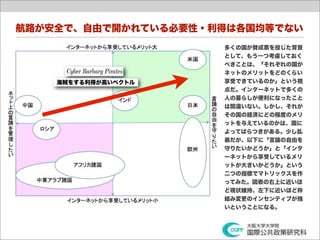 航路が安全で、自由で開かれている必要性・利得は各国均等でない
                     多くの国が賛成票を投じた背景
                     として、もう一つ考慮しておく
                     べきことは、「それぞれの国が
                     ネットのメリットをどのくらい
    海賊をする利得が高いベクトル   享受できているのか」という視
                     点だ。インターネットで多くの
                     人の暮らしが便利になったこと
                     は間違いない。しかし、それが
                     その国の経済にどの程度のメリ
                     ットを与えているのかは、国に
                     よってばらつきがある。少し乱
                     暴だが、以下に「言論の自由を
                     守りたいかどうか」と「インタ
                     ーネットから享受しているメリ
                     ットが大きいかどうか」という
                     二つの指標でマトリックスを作
                     ってみた。図表の右上に近いほ
                     ど現状維持、左下に近いほど枠
                     組み変更のインセンティブが強
                     いということになる。
 
