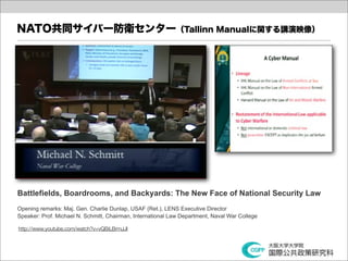 NATO共同サイバー防衛センター（Tallinn Manualに関する講演映像）




Battlefields, Boardrooms, and Backyards: The New Face of National Security Law
Opening remarks: Maj. Gen. Charlie Dunlap, USAF (Ret.), LENS Executive Director
Speaker: Prof. Michael N. Schmitt, Chairman, International Law Department, Naval War College

http://www.youtube.com/watch?v=vQBiLBrmJJI
 