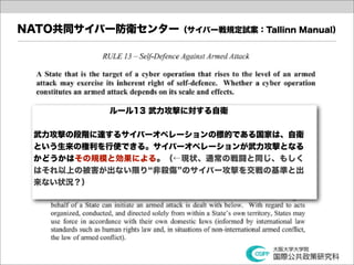 NATO共同サイバー防衛センター（サイバー戦規定試案：Tallinn Manual）




           ルール13 武力攻撃に対する自衛


  武力攻撃の段階に達するサイバーオペレーションの標的である国家は、自衛
  という生来の権利を行使できる。サイバーオペレーションが武力攻撃となる
  かどうかはその規模と効果による。（←現状、通常の戦闘と同じ、もしく
  はそれ以上の被害が出ない限り 非殺傷 のサイバー攻撃を交戦の基準と出
  来ない状況？）
 