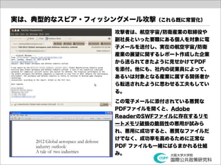 実は、典型的なスピア・フィッシングメール攻撃（これら既に常習化）
                 攻撃者は、航空宇宙/防衛産業の取締役や
                 副社長といった要職にある個人を対象に電
                 子メールを送付し、実在の航空宇宙/防衛
                 産業の展望に関するレポート作成した企業
                 から送られてきたように見せかけてPDF
                 を添付。他にも、社内の従業員によって、
                 あるいは対象となる産業に属する関係者か
                 ら転送されたように思わせる工夫もしてい
                 る。

                 この電子メールに添付されている悪質な
                 PDFファイルを開くと、Adobe
                 ReaderのSWFファイルに存在するリモ
                 ートメモリ破損の脆弱性の悪用が試みら
                 れ、悪用に成功すると、悪質なファイルだ
                 けでなく、成功率を高めるために正常な
                 PDF ファイルも一緒にばらまかれる仕組
                 み。
 