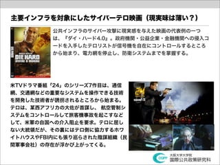 主要インフラを対象にしたサイバーテロ映画（現実味は薄い？）
         公共インフラのサイバー攻撃に現実感を与えた映画の代表例の一つ
         は、『ダイ・ハード4.0』。政府機関・公益企業・金融機関への侵入コ
         ードを入手したテロリストが信号機を自在にコントロールするところ
         から始まり、電力網を停止し、防衛システムまでを掌握する。




米TVドラマ番組「24」のシリーズ7作目は、通信
網、交通網などの重要なシステムを操作できる技術
を開発した技術者が誘拐されるところから始まる。
テロは、某西アフリカの大佐が首謀し、 航空管制シ
ステムをコントロールして旅客機事故を起こすなど
して、米軍の自国への介入阻止を要求。テロに屈し
ない大統領だが、その裏にはテロ側に協力するホワ
イトハウスやFBI内にも張り巡らされた陰謀組織（民
間軍事会社）の存在が浮かび上がってくる。
 