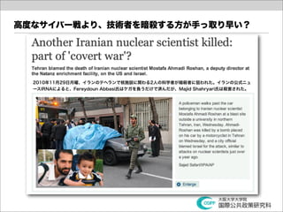高度なサイバー戦より、技術者を暗殺する方が手っ取り早い？




  2010年11月29日月曜、イランのテヘランで核施設に関わる2人の科学者が暗殺者に狙われた。イランの公式ニュ
  ースIRNAによると、Fereydoun Abbasi氏はケガを負うだけで済んだが、Majid Shahryari氏は殺害された。
 