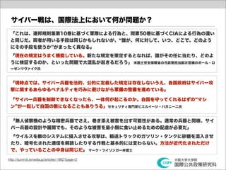 サイバー戦は、国際法上において何が問題か？
 「これは、連邦規則集第10巻に基づく軍隊による行為と、同第50巻に基づくCIAによる行為の違い
 と同じだ。両者が用いる手段は同じかもしれないが、 誰が、何に対して、いつ、どこで、どのよう
 にその手段を使うか がまったく異なる」
 「現在の規定はうまく機能している。新たな規定を策定するとなれば、誰がその任に当たり、どのよ
 うに検証するのか、といった問題で大混乱が起きるだろう」 米国土安全保障省の元政策担当副次官補のポール・ロ
 ーゼンツヴァイク氏



 「現時点では、サイバー兵器を法的、公的に定義した規定は存在しないうえ、各国政府はサイバー攻
 撃に関するあらゆるペナルティを巧みに避けながら軍備の整備を進めている」

 「サイバー兵器を制御できなくなったら、一体何が起こるのか。自国を守ってくれるはずの マシ
 ン が一転して自国の敵になることもありうる」セキュリティ専門家ピエルイージ・パガニーニ氏


 「無人偵察機のような精密兵器でさえ、巻き添え被害を出す可能性がある。通常の兵器と同様、サイ
 バー兵器の設計や展開でも、そのような被害を最小限に食い止めるための配慮が必要だ」
 「ウイルスを敵のシステムに侵入させる攻撃は、輸送トラックのガソリン・タンクに砂糖を混入させ
 たり、暗号化された通信を解読したりする作戦と基本的には変わらない。方法が近代化されただけ
 で、やっていることの中身は同じだ」 マーク・ツイリンガー弁護士

http://summit.ismedia.jp/articles/-/982?page=2
 