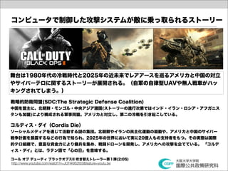 コンピュータで制御した攻撃システムが敵に乗っ取られるストーリー




舞台は1980年代の冷戦時代と2025年の近未来でレアアースを巡るアメリカと中国の対立
やサイバーテロに関するストーリーが展開される。（自軍の自律型UAVや無人戦車がハッ
キングされてしまう。）

戦略的防衛同盟(SDC:The Strategic Defense Coalition)
中国を盟主に、北朝鮮・モンゴル・中央アジア諸国(ストーリーの進行次第ではインド・イラン・ロシア・アフガニス
タンも加盟)により構成される軍事同盟。アメリカと対立し、第二の冷戦を引き起こしている。

コルディス・ダイ（Cordis Die）
ソーシャルメディアを通じて活動する謎の集団。北朝鮮やイランの民主化運動の扇動や、アメリカと中国のサイバー
戦争計画を暴露するなどの行為で知られ、2025年の世界において実に20億人もの支持者をもつ。その実態は国際
的テロ組織で、豊富な資金力により傭兵を集め、戦闘ドローンを開発し、アメリカへの攻撃を企てている。 「コルデ
ィス・ダイ」とは、ラテン語で「心の日」を意味する。

コール オブ デューティ ブラックオプスII 吹き替えトレーラー第１弾(2:05)
http://www.youtube.com/watch?v=JOTI49S2tE0&feature=youtu.be
 