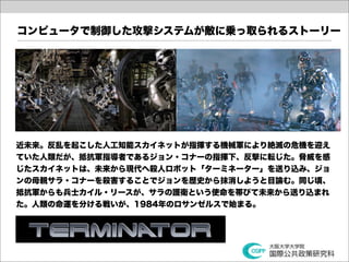 コンピュータで制御した攻撃システムが敵に乗っ取られるストーリー




近未来。反乱を起こした人工知能スカイネットが指揮する機械軍により絶滅の危機を迎え
ていた人類だが、抵抗軍指導者であるジョン・コナーの指揮下、反撃に転じた。脅威を感
じたスカイネットは、未来から現代へ殺人ロボット「ターミネーター」を送り込み、ジョ
ンの母親サラ・コナーを殺害することでジョンを歴史から抹消しようと目論む。同じ頃、
抵抗軍からも兵士カイル・リースが、サラの護衛という使命を帯びて未来から送り込まれ
た。人類の命運を分ける戦いが、1984年のロサンゼルスで始まる。
 
