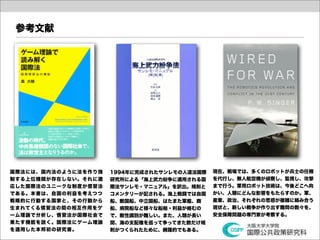 参考文献




国際法には、国内法のように法を作り強   1994年に完成されたサンレモの人道法国際   現在、戦場では、多くのロボットが兵士の任務
制する上位機関が存在しない。それに適   研究所による「海上武力紛争に適用される国    を代行し、無人航空機が偵察し、監視し、攻撃
応した国際法のユニークな制度が慣習法   際法サンレモ・マニュアル」を訳出。規則と    まで行う。軍用ロボット技術は、今後どこへ向
である。本書は、自国の利益を考えつつ   コメンタリーが記される。海上戦闘では自国    かい、人類にどんな影響をもたらすのか。軍、
戦略的に行動する国家と、その行動から   船、敵国船、中立国船、はたまた軍艦、商     産業、政治、それぞれの思惑が複雑に絡み合う
生まれてくる慣習法の間の相互作用をゲ   船、病院船など様々な船舶・利益が絡むの     現状と、新しい戦争が作り出す難問の数々を、
ーム理論で分析し、慣習法が国際社会で   で、敵性識別が難しい。また、人類が長い     安全保障問題の専門家が考察する。
果たす機能を説く。国際法にゲーム理論   間、海の支配権を巡って争ってきた数だけ規
を適用した本邦初の研究書。        則がつくられたために、網羅的でもある。
 