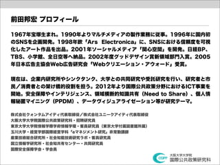 前田邦宏 プロフィール

1967年宝塚生まれ。1990年よりマルチメディアの製作業務に従事。1996年に国内初
のSNSを企画開発。1998年欧「Ars Electronica」に、SNSにおける信頼度を可視
化したアート作品を出品。2001年ソーシャルメディア「関心空間」を開発。日経BP、
TBS、小学館、全日空等へ納品。2002年度グッドデザイン賞新領域部門入賞。2005
年日本広告主協会Web広告研究会「Webクリエーション・アウォード」受賞。


現在は、企業内研究所やシンクタンク、大学との共同研究や受託研究を行い、研究者と市
民／消費者との架け橋的役割を担う。2012年より国際公共政策分野におけるICT事業を
開始。安全保障やインテリジェンス、領域横断的知識共有（Need to Share）、個人情
報秘匿マイニング（PPDM）、データヴィジュアライゼーション等が研究テーマ。

株式会社クォンタムアイディ代表取締役／株式会社ユニークアイディ代表取締役
大阪大学大学院国際公共政策研究科・招聘研究員
東京大学大学院情報学際学府情報学環・客員研究員（東京大学付属図書館所属）
玉川大学・経営学部国際経営学科「eマネジメント研究」非常勤講師
産業技術総合研究所・社会知能技術研究ラボ・客員研究員
国立情報学研究所・社会知共有センター・共同研究員
国際安全保障学会・学会員
 