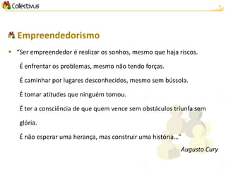 2




   Empreendedorismo
 “Ser empreendedor é realizar os sonhos, mesmo que haja riscos.

   É enfrentar os problemas, mesmo não tendo forças.

   É caminhar por lugares desconhecidos, mesmo sem bússola.

   É tomar atitudes que ninguém tomou.

   É ter a consciência de que quem vence sem obstáculos triunfa sem

   glória.

   É não esperar uma herança, mas construir uma história…”
                                                          Augusto Cury
 