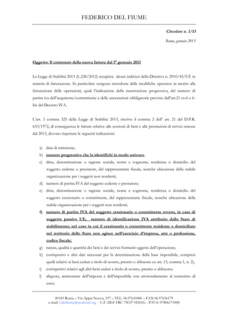 FEDERICO DEL FIUME
00183 Roma – Via Appia Nuova, 197 – TEL. 06.97610486 – FAX 06.97656179
e-mail: f.delfiume@studioad.org - C.F. DLF FRC 75C07 H501G - P.IVA: 07806171000
Circolare n. 1/13
Roma, gennaio 2013
Oggetto: Il contenuto della nuova fattura dal 1° gennaio 2013
La Legge di Stabilità 2013 (L.228/2012) recepisce alcuni indirizzi della Direttiva n. 2010/45/UE in
materia di fatturazione. In particolare vengono introdotte delle modifiche operative in merito alla
fatturazione delle operazioni, quali l’indicazione della numerazione progressiva, del numero di
partita iva dell’acquirente/committente e delle annotazioni obbligatorie previste dall’art.21 co.6 e 6-
bis del Decreto IVA.
L’art. 1 comma 325 della Legge di Stabilità 2013, riscrive il comma 2 dell’ art. 21 del D.P.R.
633/1972, di conseguenza le fatture relative alle cessioni di beni e alle prestazioni di servizi emesse
dal 2013, devono rispettare le seguenti indicazioni:
a) data di emissione;
b) numero progressivo che la identifichi in modo univoco;
c) ditta, denominazione o ragione sociale, nome e cognome, residenza o domicilio del
soggetto cedente o prestatore, del rappresentante fiscale, nonché ubicazione della stabile
organizzazione per i soggetti non residenti;
d) numero di partita IVA del soggetto cedente o prestatore;
e) ditta, denominazione o ragione sociale, nome e cognome, residenza o domicilio del
soggetto cessionario o committente, del rappresentante fiscale, nonché ubicazione della
stabile organizzazione per i soggetti non residenti;
f) numero di partita IVA del soggetto cessionario o committente ovvero, in caso di
soggetto passivo UE, numero di identificazione IVA attribuito dallo Stato di
stabilimento; nel caso in cui il cessionario o committente residente o domiciliato
nel territorio dello Stato non agisce nell’esercizio d’impresa, arte o professione,
codice fiscale;
g) natura, qualità e quantità dei beni e dei servizi formanti oggetto dell’operazione;
h) corrispettivi e altri dati necessari per la determinazione della base imponibile, compresi
quelli relativi ai beni ceduti a titolo di sconto, premio o abbuono ex art. 15, comma 1, n. 2);
i) corrispettivi relativi agli altri beni ceduti a titolo di sconto, premio o abbuono;
l) aliquota, ammontare dell’imposta e dell’imponibile con arrotondamento al centesimo di
euro;
 