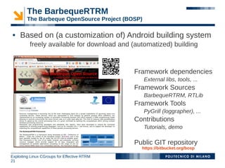 The BarbequeRTRM
        The Barbeque OpenSource Project (BOSP)

    Based on (a customization of) Android building system
          freely available for download and (automatized) building



                                              Framework dependencies
                                                 External libs, tools, ...
                                              Framework Sources
                                                 BarbequeRTRM, RTLib
                                              Framework Tools
                                                 PyGrill (loggrapher), ...
                                              Contributions
                                                 Tutorials, demo

                                              Public GIT repository
                                                https://bitbucket.org/bosp
Exploiting Linux CGroups for Effective RTRM
21
 