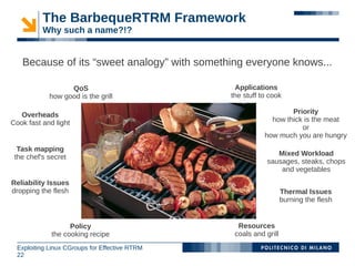 The BarbequeRTRM Framework
          Why such a name?!?


   Because of its “sweet analogy” with something everyone knows...

                   QoS                           Applications
             how good is the grill              the stuff to cook

   Overheads                                                       Priority
Cook fast and light                                          how thick is the meat
                                                                      or
                                                           how much you are hungry
  Task mapping
 the chef's secret                                             Mixed Workload
                                                            sausages, steaks, chops
                                                                and vegetables
Reliability Issues
dropping the flesh                                                 Thermal Issues
                                                                   burning the flesh


                   Policy                         Resources
             the cooking recipe                  coals and grill
  Exploiting Linux CGroups for Effective RTRM
  22
 