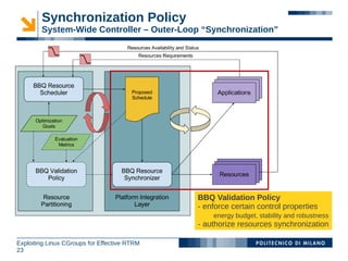 Synchronization Policy
        System-Wide Controller – Outer-Loop “Synchronization”




                                              BBQ Validation Policy
                                              - enforce certain control properties
                                                  energy budget, stability and robustness
                                              - authorize resources synchronization

Exploiting Linux CGroups for Effective RTRM
23
 