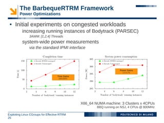 The BarbequeRTRM Framework
        Power Optimizations

    Initial experiments on congested workloads
          increasing running instances of Bodytrack (PARSEC)
               3AWM: [1,2,4] Threads
          system-wide power measurements
               via the standard IPMI interface




                                                                      Power Gains
                                                                        2,3-3,7%

                                    Time Gains
                                     338-625%




                                                 X86_64 NUMA machine: 3 Clusters x 4CPUs
                                                         BBQ running on NSJ, 4 CPUs @ 800MHz

Exploiting Linux CGroups for Effective RTRM
25
 