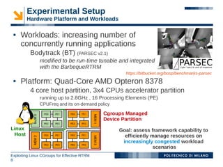 Experimental Setup
        Hardware Platform and Workloads

    Workloads: increasing number of
     concurrently running applications
          Bodytrack (BT) (PARSEC v2.1)
               modified to be run-time tunable and integrated
               with the BarbequeRTRM
                                                      https://bitbucket.org/bosp/benchmarks-parsec
    Platform: Quad-Core AMD Opteron 8378
          4 core host partition, 3x4 CPUs accelerator partition
               running up to 2.8GHz , 16 Processing Elements (PE)
               CPUFreq and its on-demand policy

                                              Cgroups Managed
                                              Device Partition
Linux                                              Goal: assess framework capability to
 Host                                                efficiently manage resources on
                                                    increasingly congested workload
                                                                  scenarios
Exploiting Linux CGroups for Effective RTRM
8
 