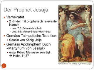 Der Prophet Jesaja
 Verheiratet
 2 Kinder mit prophetisch relevanten
Namen
 Jes. 7:3: Schear-Jaschub
 Jes. 8:3: Maher-Shalal-Hash-Baz

 Gemäss Talmudische Tradition:
 Cousin von König Usija
 Gemäss Apokryphem Buch

«Martyrium von Jesaja»
 unter König Manasse zersägt

 Hebr. 11:37

2

 