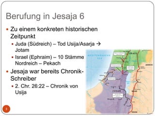 Berufung in Jesaja 6
 Zu einem konkreten historischen

Zeitpunkt
 Juda (Südreich) – Tod Usija/Asarja 

Jotam
 Israel (Ephraim) – 10 Stämme
Nordreich – Pekach
 Jesaja war bereits Chronik-

Schreiber
 2. Chr. 26:22 – Chronik von

Usija
3

 