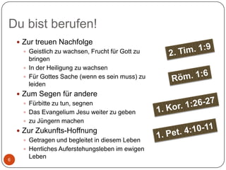 Du bist berufen!
 Zur treuen Nachfolge
 Geistlich zu wachsen, Frucht für Gott zu
bringen
 In der Heiligung zu wachsen
 Für Gottes Sache (wenn es sein muss) zu
leiden
 Zum Segen für andere
 Fürbitte zu tun, segnen
 Das Evangelium Jesu weiter zu geben
 zu Jüngern machen

6

 Zur Zukunfts-Hoffnung
 Getragen und begleitet in diesem Leben
 Herrliches Auferstehungsleben im ewigen
Leben

 