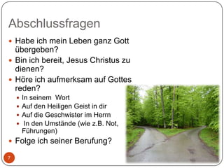 Abschlussfragen
 Habe ich mein Leben ganz Gott

übergeben?
 Bin ich bereit, Jesus Christus zu
dienen?
 Höre ich aufmerksam auf Gottes
reden?





In seinem Wort
Auf den Heiligen Geist in dir
Auf die Geschwister im Herrn
In den Umstände (wie z.B. Not,
Führungen)

 Folge ich seiner Berufung?
7

 