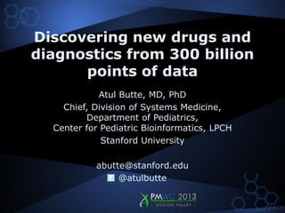Discovering new drugs and
diagnostics from 300 billion
      points of data
            Atul Butte, MD, PhD
    Chief, Division of Systems Medicine,
         Department of Pediatrics,
  Center for Pediatric Bioinformatics, LPCH
             Stanford University

           abutte@stanford.edu
                @atulbutte
 