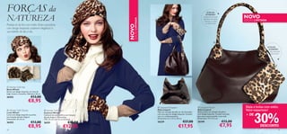 FORÇAS da                                                                                                                                                    DETALHES


NATUREZA                                                                                                                                                                                   NOVO
                                                                                                                                                            INTERIORES:
                                                                                                                                                         Compartimento para




                                                                                    EDIÇÃO LIMITADA
                                                                                                                                                        telemóvel, dois bolsos
                                                                                                                                                          interiores, um deles             EDIÇÃO LIMITADA
                                                                                                                                                            com fecho-éclair
Proteja-se do frio com estilo. Estes acessórios




                                                                                 NOVO
com design leopardo conferem elegância à
sua toilette do dia a dia.


                                                                                                                                                                        

                                                                                                                                                                                                             DETALHES
                                                                                                                                                                                                              INTERIORES:
                                                                                                                                                                                                               Alça destacável,
                                                                                                                                                                                                                 fecho-éclair

                                                                     


                                                                                                                                                                                                                       




 Winter Soft Hat
Boina Winter
Boina com design leopardo, em tons de
bege, branco e castanho. Diâmetro 26 cm.
26352                       €13,00
                         €8,95                                   


                                                                                                       Leopard Shopper                             Leopard Pouch                         Mala e bolsa com estilo.
 Winter Soft Gloves                                                                                  Mala Leopard                                 Bolsa Leopard                           Valor espantoso!


                                                                                                                                                                                                   30%
                                            Winter Soft Scarf
Luvas Winter                               Cachecol Winter                                            Mala em imitação de pele cor de chocolate,   Bolsa prática em imitação de pele e
Luvas com design leopardo e punhos         Cachecol de tom marﬁm e em imitação                        com uma alça em design leopardo. Contém
                                                                                                      uma tira redimensionável.
                                                                                                                                                   com design leopardo. Contém uma alça
                                                                                                                                                   para que a possa prender à sua mala.
                                                                                                                                                                                            + DE
em imitação de pelo Angorá.                de pelo Angorá. Dimensões:
Dimensões: 25 x 8 cm.                      170 x 22 cm com 15 cm de franja.                           Dimensões: 31 x 17,5 x 30 cm.                Dimensões: 19 x 11,5 cm.

26353                       €13,00         26351                     €18,00                           26339                         €27,00         26340                          €12,00
                         €8,95                                  €12,95                                                         €17,95                                             €7,95              DESCONTO
22                                                                                                                                                                                                                         23
 