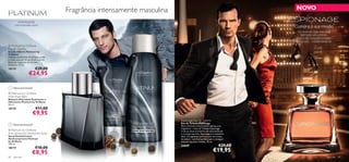 Fragrância intensamente masculina                                                 NOVO

        pimenta preta,
      noz-moscada, couro
                                                                                                                         Cumpra a sua missão
                                                                                                                          Há muito em jogo, mas você
                                                                                                                             tem tudo sob controlo.
                                                                                                                         Salve o dia, conquiste a mulher
                                                                                                                         da sua vida… missão cumprida.
 Platinum by Oriﬂame
Eau de Toilette
Eau de Toilette Platinum by
Oriﬂame
                                                             
Pedaços escaldantes de pimenta preta
e notas sensuais de patchouli e couro
libertam o espírito do homem
moderno. 75 ml.
18175                       €29,00
                    €24,95
                                                  




     Última apresentação!

 Platinum by Oriﬂame
Aftershave Balm                         
Bálsamo Aftershave Suavizante e
Hidratante Platinum by Oriﬂame
50 ml.
18176                       €11,00
                        €9,95
                                                                            Espionage Eau de Toilette
                                                                            Eau de Toilette Espionage
     Última apresentação!
                                                                            Para o homem misterioso há apenas uma
                                                                            fragrância – a Eau de Toilette Espionage.
 Platinum by Oriﬂame                                                       Com as notas aromáticas de salva esclareia
Anti-perspirant Deodorant Spray                                             e coração marinho, Espionage é o acessório
Spray Desodorizante                                                         ideal. A fragrância termina com um aroma
Antitranspirante Platinum                                                   de âmbar – um ﬁnal perfeito para conseguir
by Oriﬂame                                                                  sucesso nas suas missões. 75 ml.
150 ml.
                                                                            23629                               €29,00
                            €10,00
18177
                        €8,95                                                                              €19,95
68   para ele                                                                                                                                      para ele   69
 