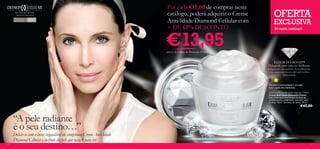 Por cada €15,00 de compras neste
     Para uma pele tão bela
      quanto os diamantes                                             catálogo, poderá adquirir o Creme           OFERTA
    Para todos os
    tipos de pele   40  +
                                                                      Anti-Idade Diamond Cellular com             EXCLUSIVA
                                                                      + DE 65% DESCONTO                            Só neste catálogo!



                                                                      €13,95
                                                                      através do Código de Promoção 475012


                                                                                                                 ELIXIR DIAMOND™
                                                                                                             O segredo para uma tez brilhante.
                                                                                                             Enriquecido com autêntico Pó de Diamante,
                                                                                                              esta composição luxuosa dá à pele brilho e
                                                                                                                           luminosidade.



                                                                                                             Devolva a luminosidade à sua pele
                                                                                                             com a ajuda dos diamantes

                                                                                                             Diamond Cellular Anti-Ageing Cream
                                                                                                             Creme Anti-Idade Diamond Cellular
                                                                                                             Este creme excecional atenua os sinais de
                                                                                                             envelhecimento para revelar uma pele capaz
                                                                                                             de dizer “Não!” aos sinais do tempo. 50 ml.
                                                                                                                                               €42,00


    “A pele radiante
    é o seu destino…”
    Delicie-se com o luxo inigualável do sumptuoso Creme Anti-Idade
    Diamond Cellular e desfrute da pele que nasceu para ter.
6                                                                                                                                                          7
 