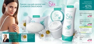 DESFRUTE DE
                                                                                                                                                                                                                 UMA PELE MACIA
                                                                           Suavize a sua pele sensível com
                                                                           CUIDADOS DELICADOS                                          PARA A PELE SENSÍVEL



                                                                                                                                                              Hidrata a sua pele
                                                                                                                                                                                   
                                                                                                                                                                                       Limpeza suave
                                                                                                                                                                                                               + DE            40%DESCONTO

                                                                                                                                                                                                        Silk Beauty for Sensitive Skin
                                                                                                                                                                                                       Soap bar
                                                                                 Com                                                                                                                   Sabonete para Pele Sensível Silk Beauty
                                                                                    mila
                                                                               camo nte                                                                                                                100 g.

                                                                               suaviz
                                                                                      a                                                                                                                23272                                   €4,00
                                                                                                                       Fórmula suave
                                                                                                                                                                                                                                              €1,95
                                                                                                                                                                                                        Silk Beauty for Sensitive Skin
                                                                                                                                                                                                       Body Cream
                                                                                                                                                                                                       Creme de Corpo para Pele Sensível
                                                                                                                                                                                                       Silk Beauty
                                                                                                                                                                                                       200 ml.
                                                                                                                                                                                                       23273                                   €11,00
                                                                                                                                                                                                                                              €6,50
                                                                                           



                                                                                                                                                                                                        AS SUAS VOTAÇÕES*
                                                                                                                                                                                                        Ótimo!
                                                                                                                                                                                                        Este produto é ótimo, deixa a nossa
                                                                                                                                                                                                        pele muito hidratada. Recomendo a
                                                                                                                                                                                                        todas as mulheres que queiram ver
                                                                                                                                                                                                        a sua pele super-hidratada.
                                                                                                                                                                                                                                                Onél i a ,
                                                                                                                                                                                                                                                Po r t ug a l
     A ESPECIALISTA ACONSELHA
                                                                                                                                                                                                           *Com base em 34 votações globais

                         PORQUE É QUE É PERFEITO PARA SI?                              COMO FUNCIONAM?
                         Se sofre de pele seca durante o inverno,                      A combinação única de                                                                                            Silk Beauty for Sensitive Skin
                         então Silk Beauty para Pele Sensível é para si!               Proteínas de Seda, Glicerina,
                         A fórmula especial contém extrato de Seda,                    Camomila e extratos                                                                                             Shower Cream
                         que limpa e hidrata a pele sensível, a calmante               antioxidantes de Orquídea                                                                                       Creme de Duche para Pele Sensível
                         Camomila e a protetora Alantoína. O toque                     nutre, hidrata e protege                                                                                        Silk Beauty
                         suave, as texturas delicadas e as fragrâncias                 a pele sensível.                                                                                                200 ml.
                         subtis ajudá-la-ão a realçar a sua verdadeira
                         beleza feminina.                                                                                                                                                              23274                                   €11,00
                                         Product Manager Silk Beauty,
                                                  Ida-Maia Szugalski
                                                                                                                                                                                                                                              €6,50
96   cuidados do corpo e capilares                                                                                                                                                                               cuidados do corpo e capilares 97
 