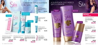 Delicie-se com a suavidade                                              A SUAVIDADE QUE MERECE
                                                                        da Seda                                                                 SER CELEBRADA
                                                                                                            Silk Beauty                                                   
                                                                                                            Soothing Body Lotion
                                                                                                            Loção Corporal Suavizante
                                                                                                            Silk Beauty
                                                                                                            200 ml.                                  Hidratação               Espuma com uma
                                                                                                            21665               €10,90                de luxo                 fragrância sensual
                                                                                                                                               
                                                                  Espátula incluída, para

                                                                                                                                                                                                               NOVO
                                                                  uma remoção fácil do
                                                                   creme e dos pelos
               Fácil e pronta                                                                                                                                                                                 EDIÇÃO LIMITADA
               a ser utilizada
                                                                                                            Silk Beauty Shave Gel                                                                                  Silk Beauty Hand Cream
                                                                                                            Gel para Depilar Silk                                                                                 Luxury Velvet Edition
                                                                                                            Beauty                                                                                                Creme de Mãos Edição
                                                                                                            150 ml.                                                                                               Luxury Velvet Silk Beauty
                                                                                     24H de frescura        22932                 €7,90                                                                           100 ml.
                                                                                       e proteção                                                                                                                 24723                  €9,00
                                                                                                                                                                                                                                     €6,95
                                                                                                                                                                                               Proteção 24H*




                                                                                                                                                                                                                   Silk Beauty Shower Cream
                                                                                                            Silk Beauty Ingrown                                                                                   Luxury Velvet Edition
                                                                                                           Hair Eliminating Gel                                                                                  Creme de Duche Edição Luxury
                                                                                                            Gel Antipelos Encravados                                                                              Velvet Silk Beauty
                                                                                                            Silk Beauty                                                                                           200 ml.
                                                                                                            75 ml.
                                                                                                                                                                                                                  24724                 €11,00
                                                                                                                                  €8,90
                                                                                                            22691                                                                   
                                                                                                                                                                                                                                     €7,95
        16 bandas de cera
        e 2 toalhitas suavizantes
                                                                                                                                                                                                                   Silk Beauty
 Silk Beauty For Smooth Skin            Silk Beauty For Smooth Skin     Silk Beauty For Smooth Skin      Ladies´ Delicate                                                                                      Anti-perspirant 24h Deodorant
Hair Removal Wax Strips                 Hair Removal Cream               Anti-perspirant 24h Deodorant      Disposable Razor                                                                                      Luxury Velvet Edition
Bandas de Cera Silk Beauty              Creme Depilatório Silk Beauty    Desodorizante Antitranspirante     Lâmina Depilatória                                                                                    Desodorizante Antitranspirante
16 bandas de cera e 2 toalhitas         100 ml.                          Roll-On 24H para Pele Suave Silk   Delicate Ladies                                                                                       24h Edição Luxury Velvet Silk
                                                                                                                                                                                                                  Beauty
suavizantes.
                                        23282               €12,00       Beauty                             Conjunto de 2. 12,8 x 4,5 x 2 cm.
                                                                                                                                                                                                                  50 ml.
                        €12,00                                           50 ml.
                                                                                                                                 €5,00
23949
                      €9,95                               €9,95          21666                    €7,90
                                                                                                            23783
                                                                                                                                                                                                                  24717                  €8,00
                                                                                              €6,95                                                 *contra maus odores
                                                                                                                                                                                                                                     €5,95
98   cuidados do corpo e capilares                                                                                                                                                                                 cuidados do corpo e capilares 99
 