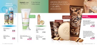 É tão fácil ter                            AROMA DELICIOSO,
          PARA AS                             Nutre. Protege. Cuida.           mãos suaves                                CUIDADO NUTRITIVO.
         CRIANÇAS
                                                                                                                          + DE 40%                                   



                                               
                                                                                                                          DESCONTO!
                       




         
                                                                                                
                                                                                                                                                                          NOVO
                                                                         Tamanho prático.
                                                                         Tenha-o sempre                                                               Com óleo de
                                                                             à mão!                                                               Castanha-do-pará para   EDIÇÃO LIMITADA
                                                                                                                                                  deixar as mãos macias

                                                                                                                                                                           Brazil Nuts Soap Bar
                                                                                                                               Limpa e perfuma
                                                                                                                                                                           Sabonete Brazil Nuts
                                                                                                                               maravilhosamente                            Um encantador sabonete que limpa a pele,
                                                                                                                                                                           deixando-a maravilhosamente perfumada.
                                                                                                                                                                           Feito com Óleo hidratante e nutritivo de
                                                                                                                                                                           Castanha-do-pará. 75 g.
                                                                                                                                                                          24710                          €3,50
              Última apresentação!                                                               Última apresentação!
                                                                                                                                                                                                     €1,95
       Detangling Hair Spray                                                                Softening
      Spray para Pentear                                                                    Hand Bath & Massage Oil
      125 ml.                                                                               Óleo Suavizante para as
      10825                          €7,00                                                  Mãos
                                                                                                                                                                            Brazil Nuts Hand Cream
                                     €5,95                                                  100 ml.
                                                                                            11290                 €7,00                                                    Creme de Mãos Brazil Nuts
                                                                                                                                                                           Um creme de mãos rico e de rápida
                                                                                                                                                                           absorção que ajuda a prevenir a pele seca.
                                                                                                                                                                           Feito com Óleo de Castanha-do-pará para
                                                                                                                                                                           nutrir as mãos e Glicerina para reter a
       Bubble Bath                           Daily Hand Cream                              Reviving                                                                     hidratação, deixando a pele suave e com
      Espuma para Banho                      Creme de Mãos Utilização Diária                Hand Treatment Mask                                                            um delicioso aroma. 75 ml.
      200 ml.                                50 ml.                                         Máscara para Mãos                                                              24709                          €7,00
                                     €7,00                             €5,90
                                                                                                                                                                                                     €3,95
      10809                                  18962                                          75 ml.
                                     €5,95                        €4,95                     12879                 €9,00



114    cuidados do corpo e capilares                                                                                                                                           cuidados do corpo e capilares 115
 