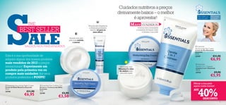 S
                                                                                                                        Cuidados nutritivos a preços
                                                                                                                       divinamente baixos – o melhor
                                                                                                                               é aproveitar!                               
                                                                                                                                                                                    Para todos os
                                                                                                                                                                                    tipos de pele
                                                                                                                                                                                                    Para todas
                                                                                                                                                                                                    as idades


                           THE                                                                Fórmula sem fragrância                M AIS VENDIDOS
                 BEST SELLER                                                                   e oftalmologicamente                          A forma mais conveniente
                                                                                                testada, só para os                        e acessível de limpar, nutrir




                             ALE
                                                                                                    seus olhos!                                   e hidratar a sua pele!


                                                                          Acorde com uma            
                                                                          pele mais nutrida
                                                                              e macia!                                                

                        SALDOS NOS MAIS VENDIDOS                                                                                                                                Essentials
                                                                                                                                                                                Moisturising Day Cream
                                                                                                                                                                                Creme de Dia Hidratante
                                                                                                                                                                                Essentials
                                                                                                                                                                                75 ml.
Esta é a sua oportunidade de                                                                                                                                                    23747                 €11,90
adquirir alguns dos nossos produtos                                                                                                                                                                 €6,95
mais vendidos de 2012 a preços                                                                                                                                                   Essentials
sensacionais! Experimente um                                                                                            Formulado com                                           Gentle 3-in-1 Cleanser
                                                                                                                                                                                Limpeza 3-em-1 Essentials
                                                                                                                       Vitamina E e óleo
produto pela primeira vez ou                                                                                            de zimbro para
                                                                                                                                                                                150 ml.
                                                                                                                                                                                23753                     €9,90
compre mais unidades dos seus                                                                                           uma pele suave

produtos preferidos e POUPE!                                                                                                                                                                       €5,95
                                                                                                                                                                               Mimar a sua pele
 Essentials Nourishing Night Cream    Essentials Eye Contour Gel
                                                                                                                                                                               agora custa menos!


                                                                                                                                                                                    40%
Creme de Noite Nutritivo Essentials   Gel para o Contorno dos Olhos
75 ml.                                Essentials
                                                                                                                                                                               ATÉ
23745                     €11,90      15 ml.
                                                                  €5,90
                       €6,95          23749
                                                              €3,50
                                                                                                                                                                                          DESCONTO
8                                                                                                                                                                                                                9
 