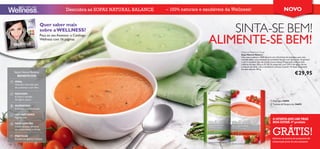 Descubra as SOPAS NATURAL BALANCE   – 100% naturais e saudáveis da Wellness!                                          NOVO

                                 Quer saber mais
                                 sobre a WELLNESS?                                                           SINTA-SE BEM!
                                                                                                         ALIMENTE-SE BEM!
                                 Peça ao seu Assessor o Catálogo
                                 Wellness com 16 páginas


                                                                                                                         Natural Balance Soup
                                                                                                                         Sopa Natural Balance
                                                                                                                         Uma sopa saudável e 100% natural, com três fontes de proteínas, para uma
                                                                                                                         nutrição ideal e uma sensação de saciedade. Receita com baixo teor de gordura
                                                                                                                         e com o saudável óleo de canola (couve-nabiça). Preparação: misture duas
                                                                                                                         colheres de sopa (28 g ou 0,5 dl) do preparado com 220 ml de água a ferver
                                                                                                                         e misture até obter uma consistência cremosa. Contém 14 doses. Disponível
                                                                                                                         em dois sabores. 392 g.
       Sopas Natural Balance
         BENEFÍCIOS
                                                                                                                                                                                     €29,95
       IDEAL
       Nutrição: Com alto teor
       de proteínas e com ﬁbra
                                                                                                                    
       REDUZEM                                                                                           
       A fome e vontade
       de ingerir açúcar                                                                                                                                  Espargos 24694
                                                                                                                                                          Tomate & Manjericão 24693
       AUMENTAM
       A energia e concentração

       100% NATURAIS
       Ingredientes
                                                                                                                                                            A OFERTA QUE LHE TRAZ
                                                                                                                                                               FEEL GREAT FOR LESS!
                                                                                                                                                            BEM-ESTAR: 5º produto


                                                                                                                                                            4
       NÃO CONTÊM

                                                                                                                                                                     th      PRODUCT
                                                                                                                                                            GRÁTIS!
       Glúten, lactose, corantes
       ou conservantes artiﬁciais
                                                                                                                                                                             for FREE!
  1m   PRÁTICAS
       Prontas em apenas 1 minuto                                                                                                                           Informe-se acerca do programa de
                                                                                                                                                            subscrição junto do seu assessor
118
 
