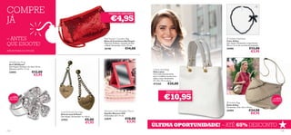 COMPRE
                                                                                                                                                                                           


                                                                                   PREÇO DE ARROMBA!


JÁ                                                                                   €4,95

– ANTES                                                                       Red Sequin Cosmetic Bag
                                                                              Bolsa de Cosméticos Red Sequin
                                                                                                                                                           Ashley Necklace
                                                                                                                                                          Colar Ashley
QUE ESGOTE!                                                                   Materiais: Poliéster, Imitação de Pele
                                                                              e Metal. Dimensões: 22,5 x 14 cm.
                                                                                                                                                          Sem níquel. Dimensões: comprimento
                                                                                                                                                          90 cm + 6 cm de corrente de extensão
                                                                              24140                    €14,00                                             24496                       €13,00
ATÉ RUTURA DO STOCK!                                                                                                                                                                   €3,95


  Wildﬂower Ring
  Anel Wildﬂower
  Sem Níquel. Diâmetro do Anel 1,8 cm;
  Diâmetro da Flor 1,7 cm.                                                                                             Lisbon Handbag
  22055                    €12,00                                                                                      Mala Lisboa
                                                                                                                                                                                  

                            €3,95                                                                                      Uma mala cheia de estilo,
                                                                                                                       para o trabalho ou para uma
                                                                                                                       saída à noite. Dimensões:
                                                                                                                       37 x 32 x 10 cm aprox.
                                                                                                                       472165          €35,00
                                                                                                                                                                                                   

                                                                                                                                      PREÇO DE ARROMBA!

 +DE  65%
 DESCONTO                                                                                                                          €10,95                  Ashley Bag
                                                                                                                                                                                                 +DE60%
                                                                                                                                                                                                 DESCONTO

                                                                                                                                                          Bolsa Ashley
                                                                                                                                                          Dimensões: 33,6 x 8,2 x 24 cm.

                                         Love & Kisses Earrings               Women’s Gift Foldable Mirror                                                24494                     €24,00
                                         Brincos Love & Kisses                Espelho Women’s Gift                                                                                   €8,95
                                         Sem Níquel. Dimensões: 4 x 1,8 cm.   Dimensões: 6,9 x 11 cm.

                                         21932                      €5,00     23879                    €10,00
                                                                    €1,95                               €3,95
                                                                                                                       ÚLTIMA OPORTUNIDADE! – ATÉ 65% DESCONTO
124                                                                                                                                                                                                     125
 