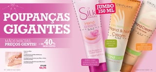 




                                                                                                          JUMBO
                                                                                                                                                       




                                                                                                           150 ML
POUPANÇAS
GIGANTES                                                                                  Mais 50
                                                                                                    ml!

                                                                                                                                     Ma
                                                                                                                                          is 5
                                                                                                                                              0m
                                                                                                                                                   l!




                                                                           40
                                                                                                                     Mais 5
                                                                                                                           0 ml!

  MÃOS MACIAS,                                                                                               NUTRE AS

  PREÇOS GENTIS!                                                + DE     %                                   MÃOS E AS
                                                                                                              UNHAS                       SUAVIZA
                                                                   DESCONTO                                                           IMEDIATAMENTE
                                                                                                                                       AS MÃOS SECAS
                                      Creme de Mãos
                                      150 ml
                                       21612 Creme de Mãos Silk Beauty
                                      (Tamanho Jumbo)

                                       13366 Creme Protetor para Mãos e Unhas
                                      (Tamanho Jumbo)
                                                                                       SUAVE COMO
                                       13365 Creme Nutritivo para Mãos Secas
                                      (Tamanho Jumbo)                                A SEDA E COM UM
                                                                                     AROMA DELICADO
                                                                    €12,00
                                                                  €6,95
128   cuidados do corpo e capilares                                                                                                cuidados do corpo e capilares 129
 