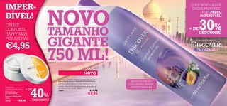 IMPER-                                                                                                                          O SEU NOVO GEL DE




                                      NOVO
                                                                                                                                 DUCHE PREFERIDO
                                                                                                                                      A UM PREÇO
DÍVEL!                                                                                                                               IMPERDÍVEL!

CREME
CORPORAL
HAPPY SKIN                            TAMANHO                                                                                   + DE   30%
                                                                                                                                       DESCONTO
POR APENAS

€4,95                                 GIGANTE                                                                                      Uma Viagem Sensacional




                                      750 ML!
                                                                                 NOVO
                                          Discover Taj Mahal Oriental Sunrise Shower Gel
                                          Gel de Duche Discover Taj Mahal Oriental Sunrise                EXÓTICO E FRESCO
                                          Fuja para o impressionante Taj Mahal enquanto toma duche
                                          com esta fragrância delicada e quente, com toques de laranja   COM LARANJA, AMEIXA,




                           40%
                                          e ameixa. A sua fórmula com pH neutro faz com que este gel
Happy Skin                                seja ideal para toda a família. 750 ml.
                                                                                                          JASMIM E BAUNILHA
nourishing body cream   + DE              24881                                           €11,90
extra dry skin
Creme Corporal
Nutritivo para pele                                                                    €7,95
extrasseca Happy Skin
200 ml.
23734            €8,90         DESCONTO
 