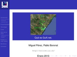 Introducción
Cómo se crea la red
Posibilidades
¿Se puede hacer?

Funcionamiento

Tecnología

Coste

Guiﬁ.net en
cifras
Casos de éxito en la
provincia de
Castellón
                            Qué es Guiﬁ.net.
Instalar un
nodo cliente

Beneﬁcios

Confusión
                       Miguel Pérez, Pablo Boronat

                          http://solicom.uji.es/


                              Enero 2013
 