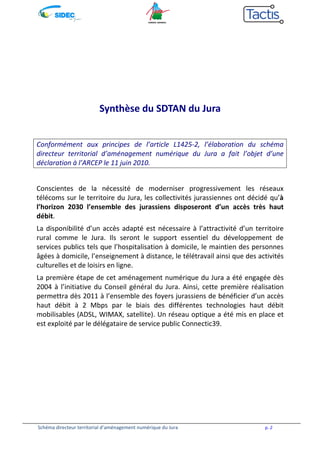 Synthèse du SDTAN du Jura 
Conformément aux principes de l’article L1425-2, l’élaboration du schéma 
directeur territorial d’aménagement numérique du Jura a fait l’objet d’une 
déclaration à l’ARCEP le 11 juin 2010. 
Conscientes de la nécessité de moderniser progressivement les réseaux 
télécoms sur le territoire du Jura, les collectivités jurassiennes ont décidé qu’à 
l’horizon 2030 l’ensemble des jurassiens disposeront d’un accès très haut 
débit. 
La disponibilité d’un accès adapté est nécessaire à l’attractivité d’un territoire 
rural comme le Jura. Ils seront le support essentiel du développement de 
services publics tels que l’hospitalisation à domicile, le maintien des personnes 
âgées à domicile, l’enseignement à distance, le télétravail ainsi que des activités 
culturelles et de loisirs en ligne. 
La première étape de cet aménagement numérique du Jura a été engagée dès 
2004 à l’initiative du Conseil général du Jura. Ainsi, cette première réalisation 
permettra dès 2011 à l’ensemble des foyers jurassiens de bénéficier d’un accès 
haut débit à 2 Mbps par le biais des différentes technologies haut débit 
mobilisables (ADSL, WIMAX, satellite). Un réseau optique a été mis en place et 
est exploité par le délégataire de service public Connectic39. 
Schéma directeur territorial d’aménagement numérique du Jura p. 2 
 