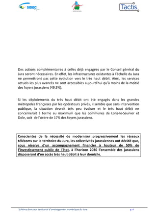 Des actions complémentaires à celles déjà engagées par le Conseil général du 
Jura seront nécessaires. En effet, les infrastructures existantes à l’échelle du Jura 
ne permettront pas cette évolution vers le très haut débit. Ainsi, les services 
actuels les plus avancés ne sont accessibles aujourd’hui qu’à moins de la moitié 
des foyers jurassiens (49,5%). 
Si les déploiements du très haut débit ont été engagés dans les grandes 
métropoles françaises par les opérateurs privés, il semble que sans intervention 
publique, la situation devrait très peu évoluer et le très haut débit ne 
concernerait à terme au maximum que les communes de Lons-le-Saunier et 
Dole, soit de l’ordre de 17% des foyers jurassiens. 
Conscientes de la nécessité de moderniser progressivement les réseaux 
télécoms sur le territoire du Jura, les collectivités jurassiennes ont décidé que, 
sous réserve d’un accompagnement financier à hauteur de 50% de 
l’investissement public de l’Etat, à l’horizon 2030 l’ensemble des jurassiens 
disposeront d’un accès très haut débit à leur domicile. 
Schéma directeur territorial d’aménagement numérique du Jura p. 4 
 