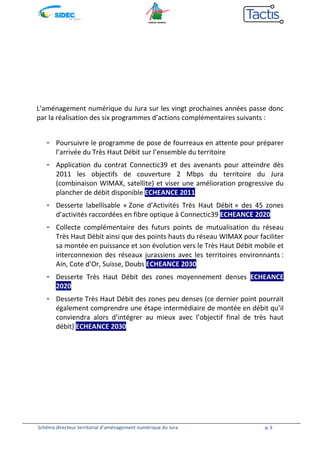 L’aménagement numérique du Jura sur les vingt prochaines années passe donc 
par la réalisation des six programmes d’actions complémentaires suivants : 
- Poursuivre le programme de pose de fourreaux en attente pour préparer 
l’arrivée du Très Haut Débit sur l’ensemble du territoire 
- Application du contrat Connectic39 et des avenants pour atteindre dès 
2011 les objectifs de couverture 2 Mbps du territoire du Jura 
(combinaison WIMAX, satellite) et viser une amélioration progressive du 
plancher de débit disponible ECHEANCE 2011 
- Desserte labellisable « Zone d’Activités Très Haut Débit » des 45 zones 
d’activités raccordées en fibre optique à Connectic39 ECHEANCE 20205 
- Collecte complémentaire des futurs points de mutualisation du réseau 
Très Haut Débit ainsi que des points hauts du réseau WIMAX pour faciliter 
sa montée en puissance et son évolution vers le Très Haut Débit mobile et 
interconnexion des réseaux jurassiens avec les territoires environnants : 
Ain, Cote d’Or, Suisse, Doubs ECHEANCE 2030 
- Desserte Très Haut Débit des zones moyennement denses ECHEANCE 
2020 
- Desserte Très Haut Débit des zones peu denses (ce dernier point pourrait 
également comprendre une étape intermédiaire de montée en débit qu’il 
conviendra alors d’intégrer au mieux avec l’objectif final de très haut 
débit) ECHEANCE 2030 
Schéma directeur territorial d’aménagement numérique du Jura p. 5 
 