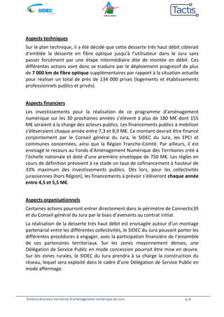 Aspects techniques 
Sur le plan technique, il a été décidé que cette desserte très haut débit ciblerait 
d’emblée la desserte en fibre optique jusqu’à l’utilisateur dans le Jura sans 
passer forcément par une étape intermédiaire dite de montée en débit. Ces 
différentes actions vont donc se traduire par le déploiement progressif de plus 
de 7 000 km de fibre optique supplémentaires par rapport à la situation actuelle 
pour réaliser un total de près de 134 000 prises (logements et établissements 
professionnels publics et privés). 
Aspects financiers 
Les investissements pour la réalisation de ce programme d’aménagement 
numérique sur les 30 prochaines années s’élèvent à plus de 180 M€ dont 155 
M€ seraient à la charge des acteurs publics. Les financements publics à mobiliser 
s’élèveraient chaque année entre 7,3 et 8,9 M€. Ce montant devrait être financé 
conjointement par le Conseil général du Jura, le SIDEC du Jura, les EPCI et 
communes concernées, ainsi que la Région Franche-Comté. Par ailleurs, il est 
envisagé le recours au Fonds d’Aménagement Numérique des Territoires créé à 
l’échelle nationale et doté d’une première enveloppe de 750 M€. Les règles en 
cours de définition prévoient à ce stade un taux de cofinancement à hauteur de 
33% maximum des investissements publics. Dès lors, pour les collectivités 
jurassiennes (hors Région), les financements à prévoir s’élèveront chaque année 
entre 4,5 et 5,5 M€. 
Aspects organisationnels 
Certaines actions pourront entrer directement dans le périmètre de Connectic39 
et du Conseil général du Jura par le biais d’avenants au contrat initial. 
La réalisation de la desserte très haut débit est envisagée autour d’un montage 
partenarial entre les différentes collectivités, le SIDEC du Jura pouvant porter les 
différentes procédures à engager, avec la participation financière de l’ensemble 
de ces partenaires territoriaux. Sur les zones moyennement denses, une 
Délégation de Service Public en mode concession pourrait être mise en oeuvre. 
Sur les zones rurales, le SIDEC du Jura prendra à sa charge la construction du 
réseau, lequel sera exploité dans le cadre d’une Délégation de Service Public en 
mode affermage. 
Schéma directeur territorial d’aménagement numérique du Jura p. 8 
 