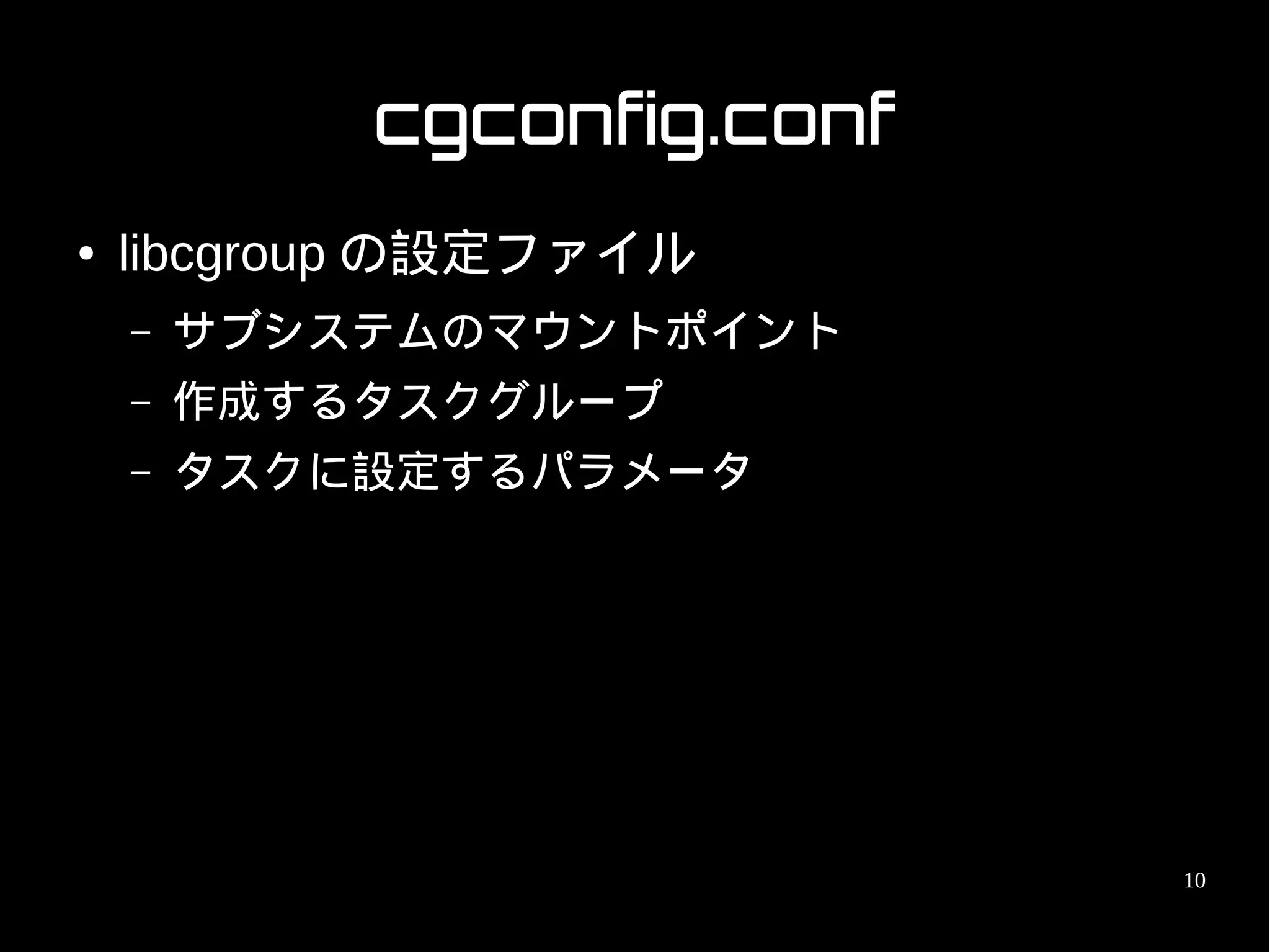 cgconfig.conf
●   libcgroup の設定ファイル
    –   サブシステムのマウントポイント
    –   作成するタスクグループ
    –   タスクに設定するパラメータ




                            10
 