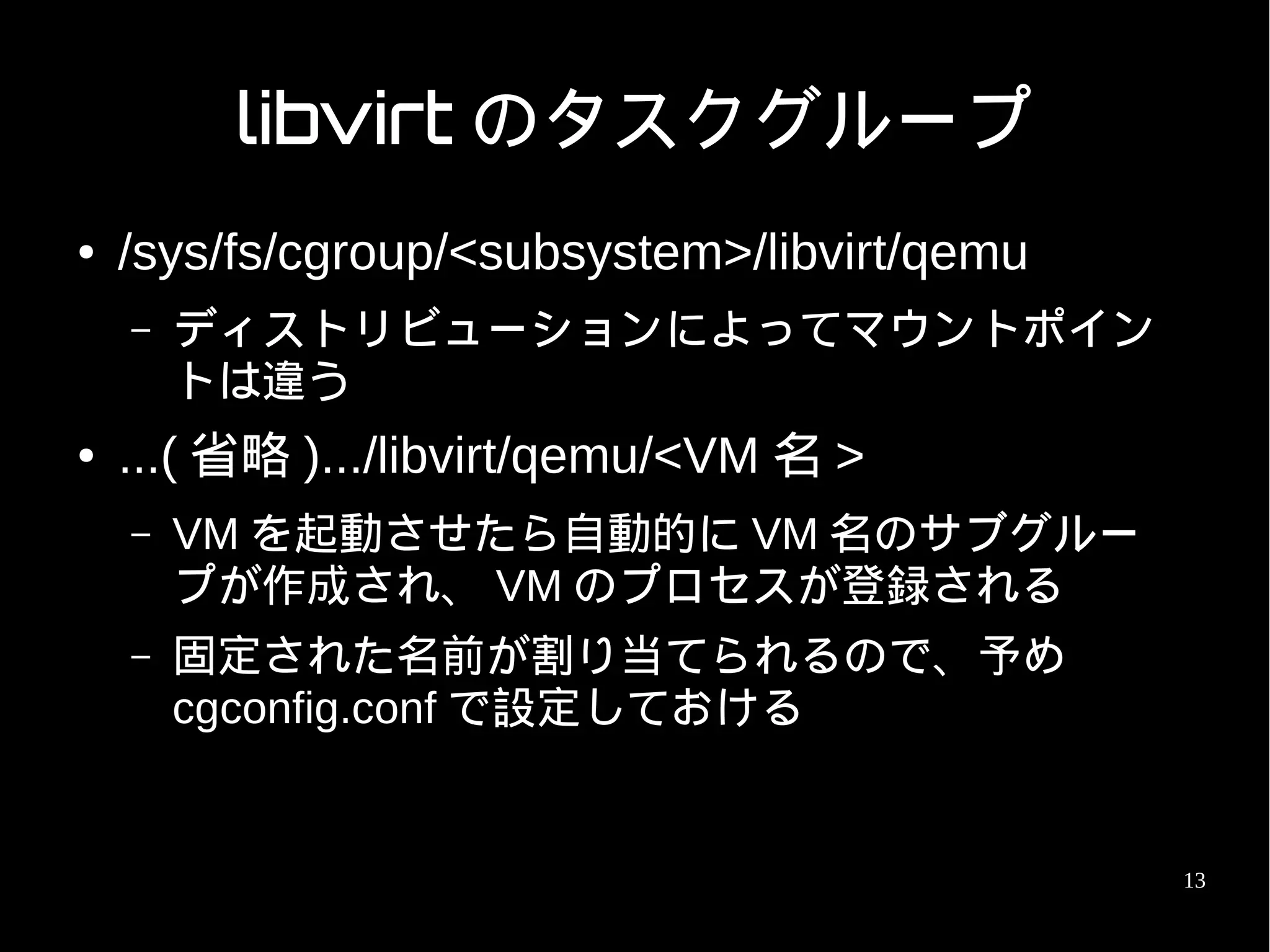 libvirt のタスクグループ
●   /sys/fs/cgroup/<subsystem>/libvirt/qemu
    –   ディストリビューションによってマウントポイン
        トは違う
●   ...( 省略 ).../libvirt/qemu/<VM 名 >
    –   VM を起動させたら自動的に VM 名のサブグルー
        プが作成され、 VM のプロセスが登録される
    –   固定された名前が割り当てられるので、予め
        cgconfig.conf で設定しておける


                                              13
 