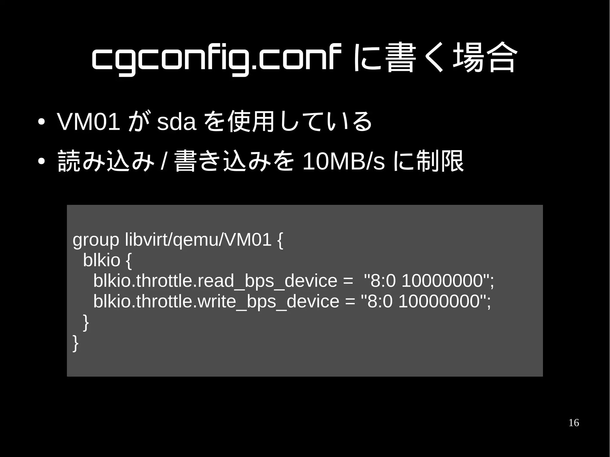cgconfig.conf に書く場合
●   VM01 が sda を使用している
●   読み込み / 書き込みを 10MB/s に制限


    group libvirt/qemu/VM01 {
      blkio {
        blkio.throttle.read_bps_device = "8:0 10000000";
        blkio.throttle.write_bps_device = "8:0 10000000";
      }
    }



                                                            16
 