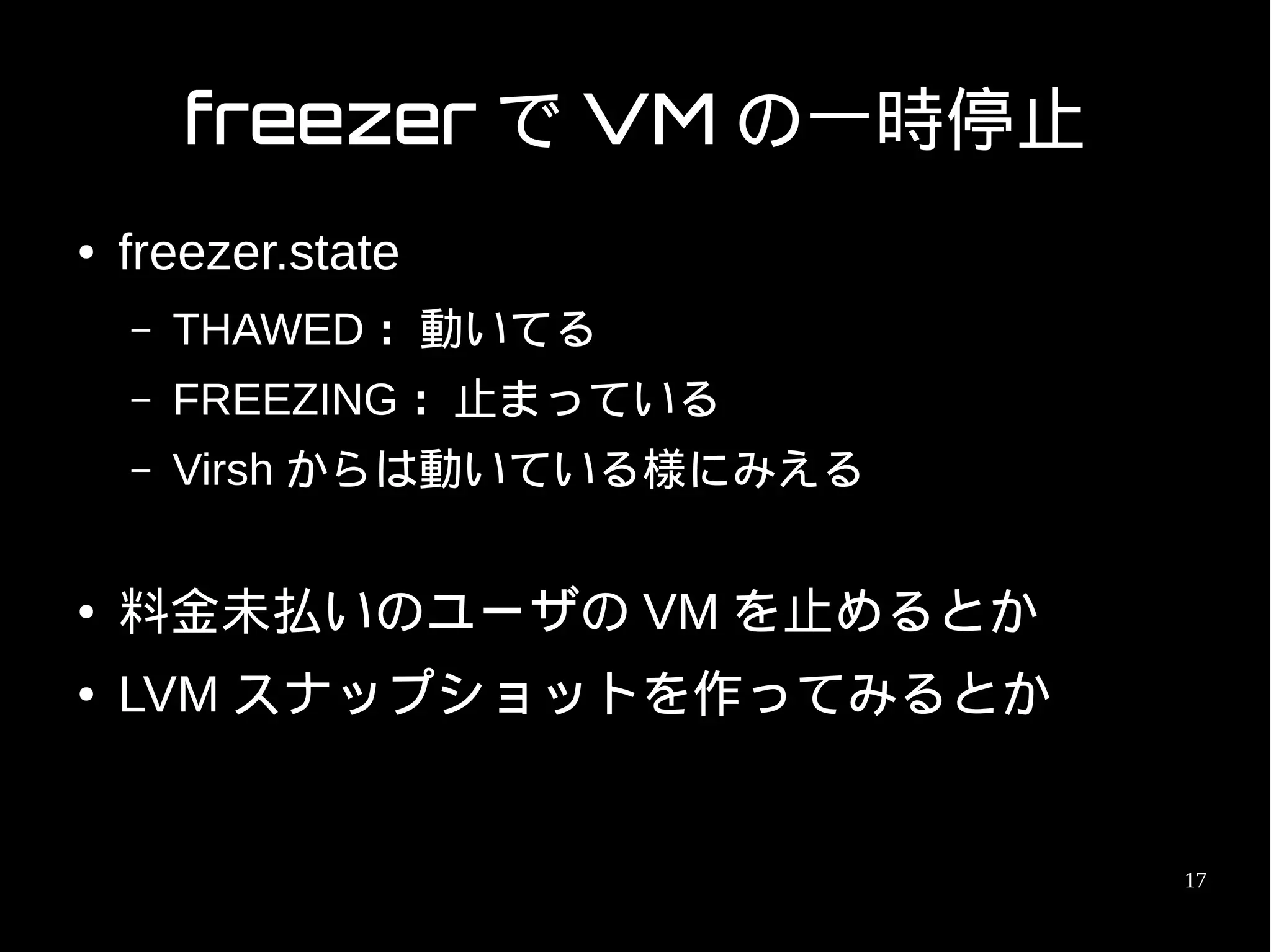 freezer で VM の一時停止
●   freezer.state
    –   THAWED ：動いてる
    –   FREEZING ：止まっている
    –   Virsh からは動いている様にみえる

●   料金未払いのユーザの VM を止めるとか
●   LVM スナップショットを作ってみるとか


                              17
 