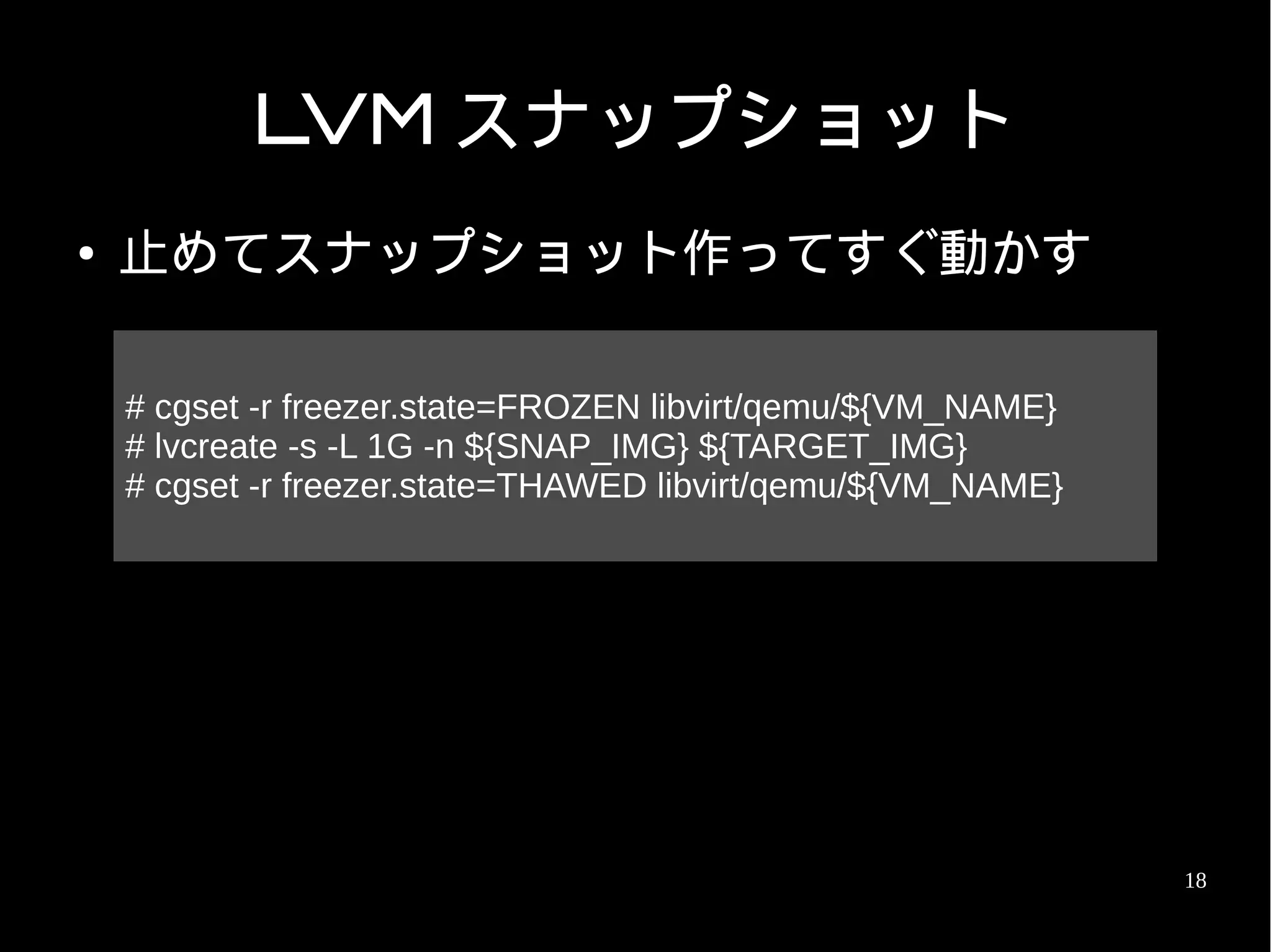 LVM スナップショット
●   止めてスナップショット作ってすぐ動かす

    # cgset -r freezer.state=FROZEN libvirt/qemu/${VM_NAME}
    # lvcreate -s -L 1G -n ${SNAP_IMG} ${TARGET_IMG}
    # cgset -r freezer.state=THAWED libvirt/qemu/${VM_NAME}




                                                              18
 