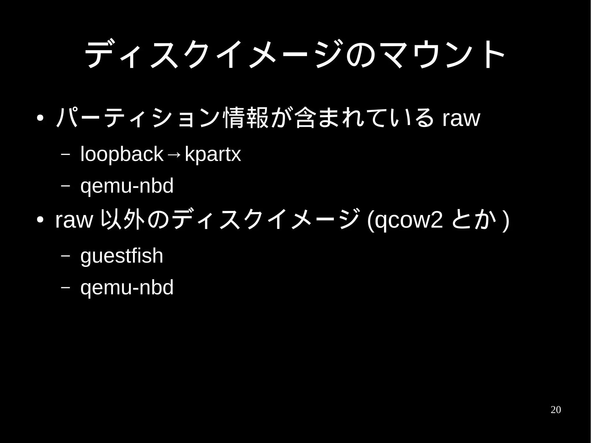 ディスクイメージのマウント
●   パーティション情報が含まれている raw
    –   loopback→kpartx
    –   qemu-nbd
●   raw 以外のディスクイメージ (qcow2 とか )
    –   guestfish
    –   qemu-nbd




                                  20
 