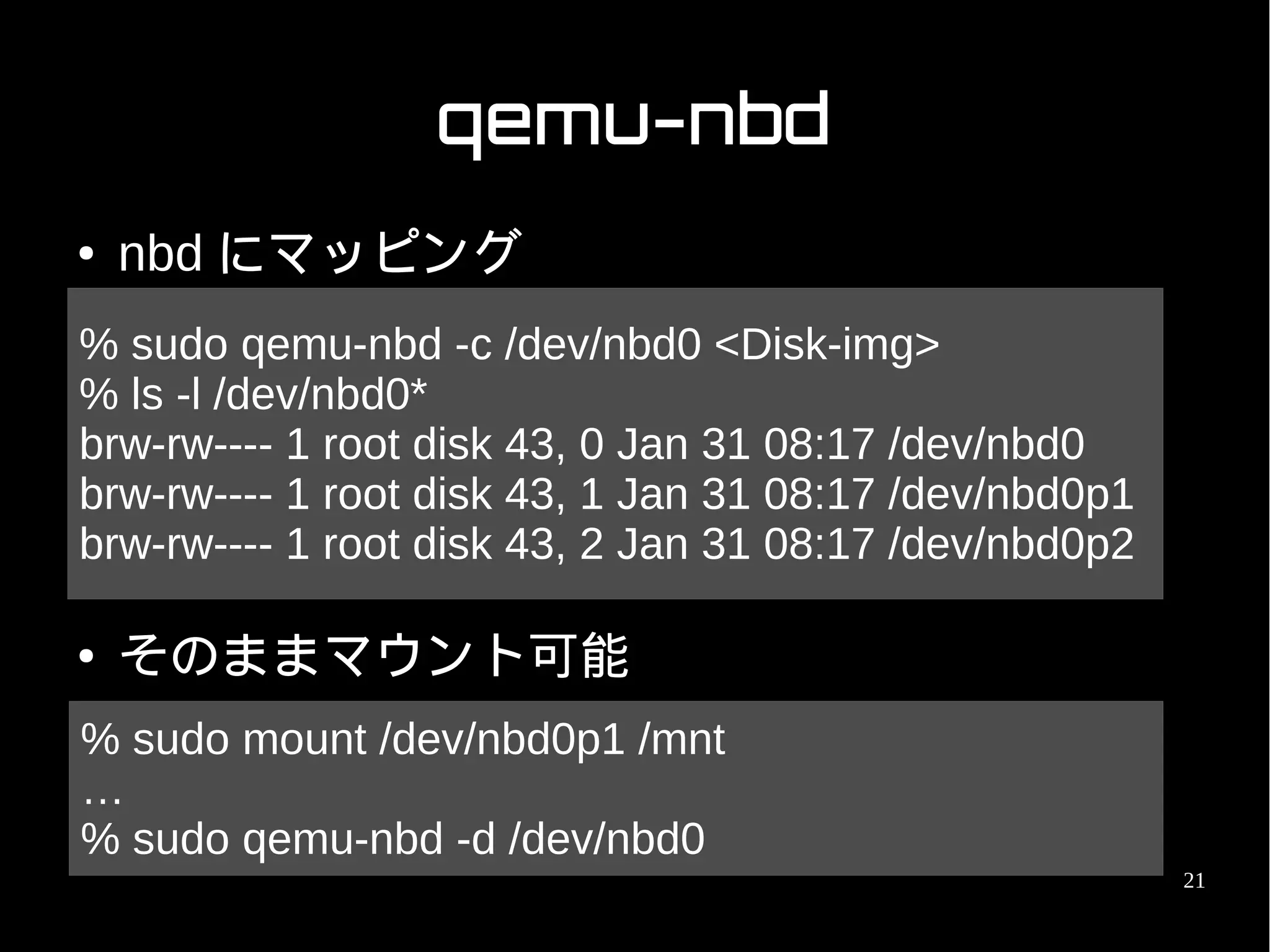 qemu-nbd
●   nbd にマッピング
% sudo qemu-nbd -c /dev/nbd0 <Disk-img>
% ls -l /dev/nbd0*
brw-rw---- 1 root disk 43, 0 Jan 31 08:17 /dev/nbd0
brw-rw---- 1 root disk 43, 1 Jan 31 08:17 /dev/nbd0p1
brw-rw---- 1 root disk 43, 2 Jan 31 08:17 /dev/nbd0p2

●   そのままマウント可能
% sudo mount /dev/nbd0p1 /mnt
…
% sudo qemu-nbd -d /dev/nbd0
                                                        21
 